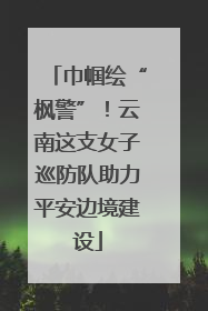 巾帼绘“枫警”！云南这支女子巡防队助力平安边境建设
