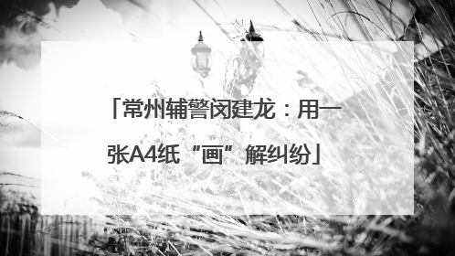 常州辅警闵建龙：用一张A4纸“画”解纠纷