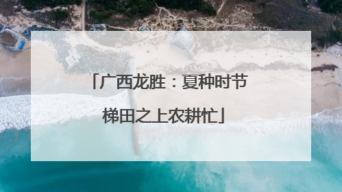 广西龙胜：夏种时节 梯田之上农耕忙