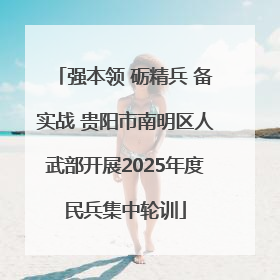 强本领 砺精兵 备实战 贵阳市南明区人武部开展2025年度民兵集中轮训