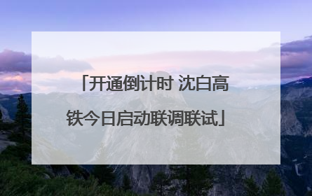 开通倒计时 沈白高铁今日启动联调联试