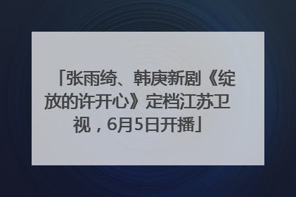 张雨绮、韩庚新剧《绽放的许开心》定档江苏卫视，6月5日开播