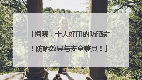 揭晓：十大好用的防晒霜！防晒效果与安全兼具！