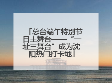 总台端午特别节目主舞台——“一址三舞台”成为沈阳热门打卡地