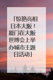 惊艳亮相日本大阪！厦门在大阪世博会上举办城市主题日活动