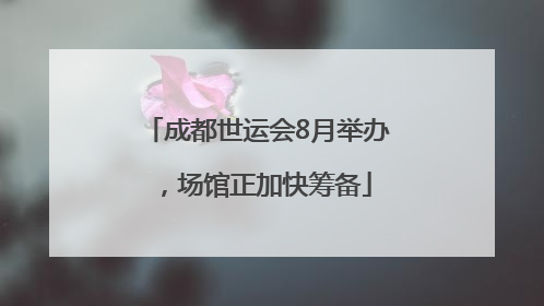 成都世运会8月举办，场馆正加快筹备