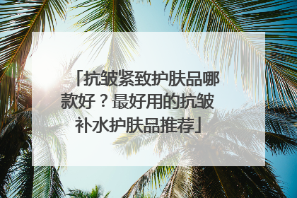 抗皱紧致护肤品哪款好？最好用的抗皱补水护肤品推荐