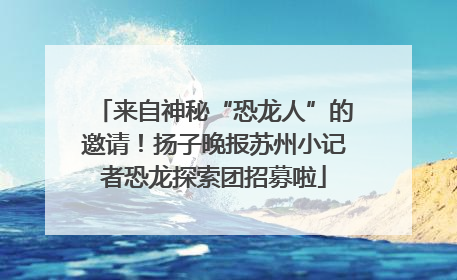 来自神秘“恐龙人”的邀请！扬子晚报苏州小记者恐龙探索团招募啦