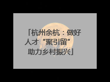 杭州余杭：做好人才“聚引留” 助力乡村振兴