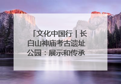 文化中国行｜长白山神庙考古遗址公园：展示和传承多民族文化交融