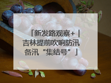 新发路观察+｜吉林提前吹响防汛备汛“集结号”