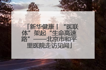 新华健康丨“医联体”架起“生命高速路”——北京市和平里医院走访见闻