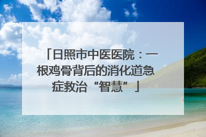 日照市中医医院：一根鸡骨背后的消化道急症救治“智慧”