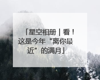 星空相册｜看！这是今年“离你最近”的满月