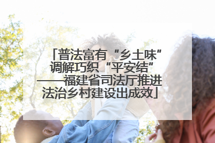 普法富有“乡土味” 调解巧织“平安结”——福建省司法厅推进法治乡村建设出成效