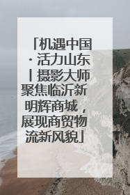 机遇中国・活力山东丨摄影大师聚焦临沂新明辉商城，展现商贸物流新风貌