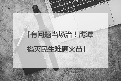 有问题当场治！鹰潭掐灭民生难题火苗