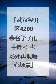 武汉经开区4200余名学子雨中赴考 考场外再现暖心场景