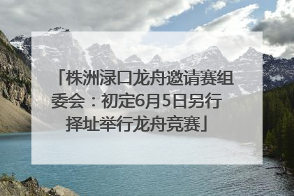 株洲渌口龙舟邀请赛组委会：初定6月5日另行择址举行龙舟竞赛