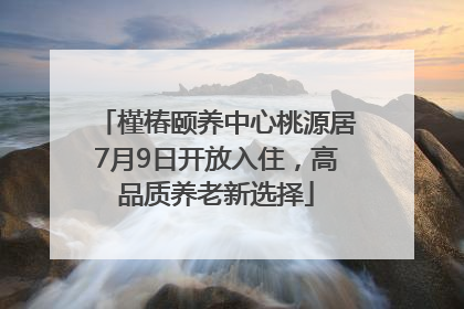 槿椿颐养中心桃源居7月9日开放入住，高品质养老新选择