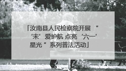 汝南县人民检察院开展 “‘未’爱护航 点亮‘六一’星光 ”系列普法活动