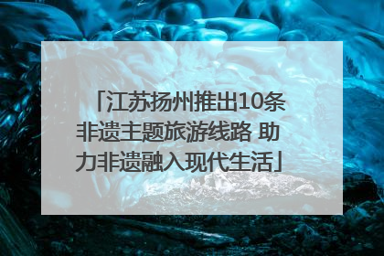 江苏扬州推出10条非遗主题旅游线路 助力非遗融入现代生活