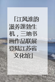 江风淮韵滋养蓬勃生机，三地书画作品联展登陆江苏省文化馆