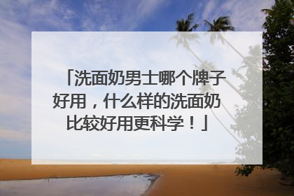 洗面奶男士哪个牌子好用，什么样的洗面奶比较好用更科学！