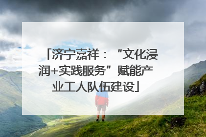 济宁嘉祥：“文化浸润+实践服务”赋能产业工人队伍建设
