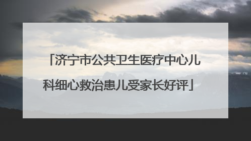 济宁市公共卫生医疗中心儿科细心救治患儿受家长好评