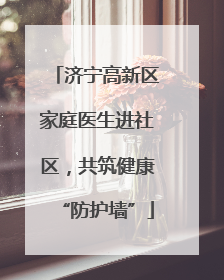 济宁高新区家庭医生进社区，共筑健康“防护墙”