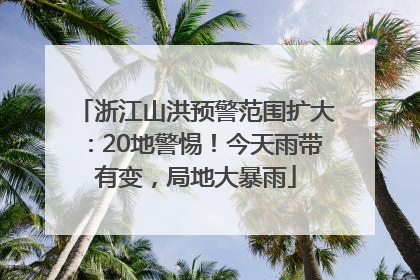 浙江山洪预警范围扩大：20地警惕！今天雨带有变，局地大暴雨