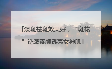 淡斑祛斑效果好，“斑花”逆袭素颜透亮女神肌