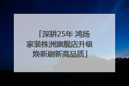 深耕25年 鸿扬家装株洲旗舰店升级焕新刷新高品质