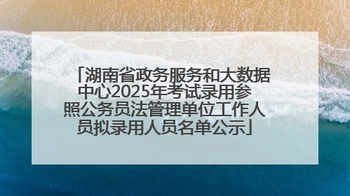 湖南省政务服务和大数据中心2025年考试录用参照公务员法管理单位工作人员拟录用人员名单公示