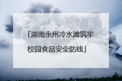 湖南永州冷水滩筑牢校园食品安全防线
