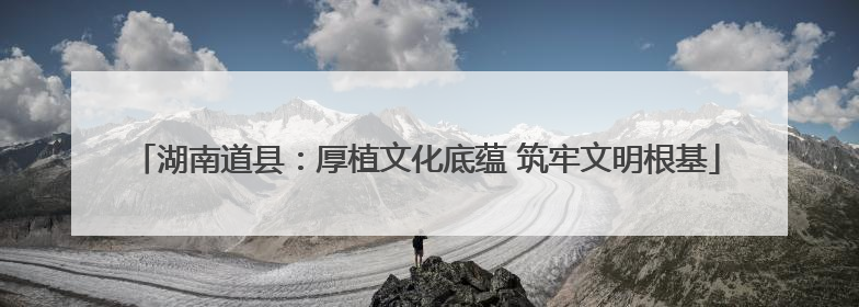 湖南道县：厚植文化底蕴 筑牢文明根基