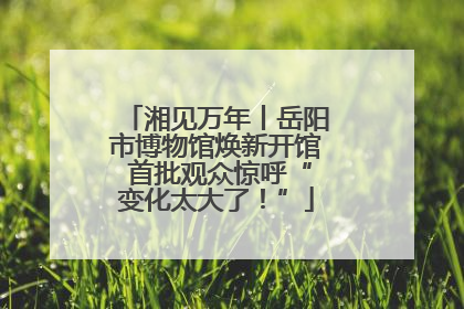 湘见万年丨岳阳市博物馆焕新开馆 首批观众惊呼“变化太大了！”