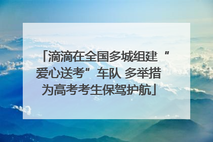 滴滴在全国多城组建“爱心送考”车队 多举措为高考考生保驾护航