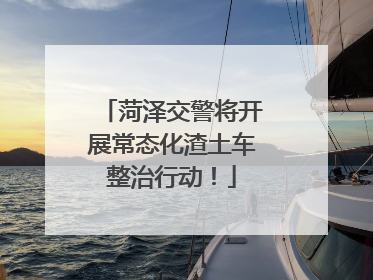 菏泽交警将开展常态化渣土车整治行动！