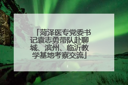 菏泽医专党委书记袁志勇带队赴聊城、滨州、临沂教学基地考察交流