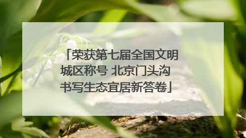 荣获第七届全国文明城区称号 北京门头沟书写生态宜居新答卷
