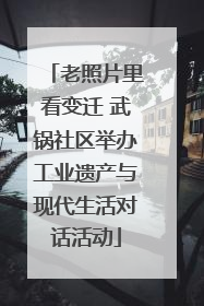 老照片里看变迁 武锅社区举办工业遗产与现代生活对话活动