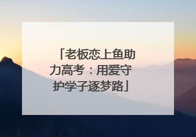 老板恋上鱼助力高考：用爱守护学子逐梦路