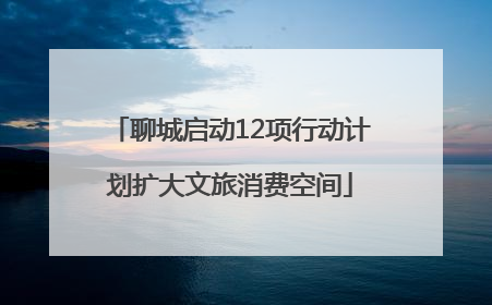 聊城启动12项行动计划扩大文旅消费空间