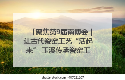 聚焦第9届南博会｜让古代瓷窑工艺“活起来” 玉溪传承瓷窑工艺将出展南博会