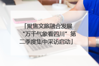 聚焦文旅融合发展 “万千气象看四川”第二季度集中采访启动