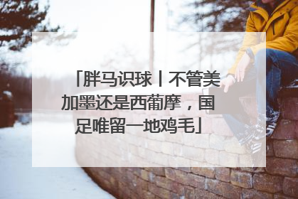 胖马识球丨不管美加墨还是西葡摩，国足唯留一地鸡毛