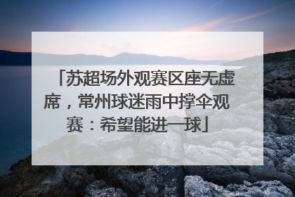 苏超场外观赛区座无虚席，常州球迷雨中撑伞观赛：希望能进一球