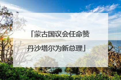 蒙古国议会任命赞丹沙塔尔为新总理